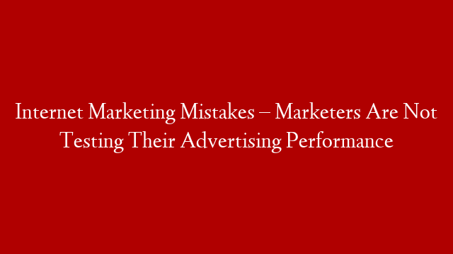 Internet Marketing Mistakes – Marketers Are Not Testing Their Advertising Performance