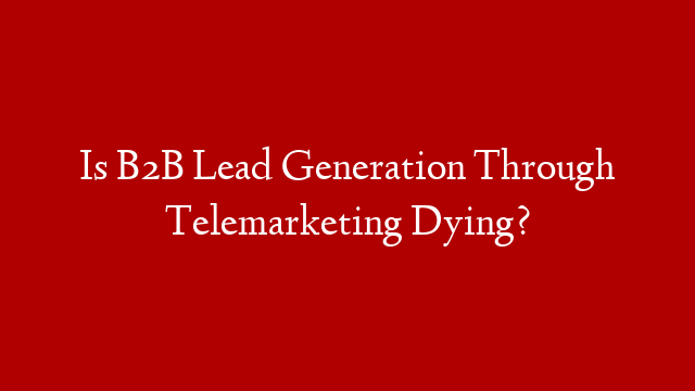 Is B2B Lead Generation Through Telemarketing Dying?