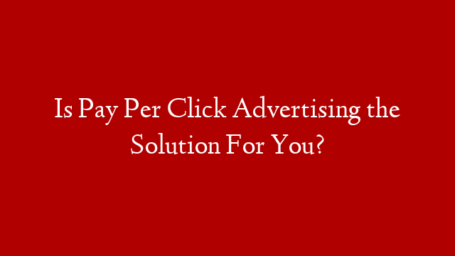 Is Pay Per Click Advertising the Solution For You?