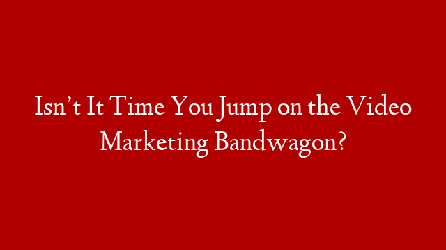 Isn’t It Time You Jump on the Video Marketing Bandwagon?