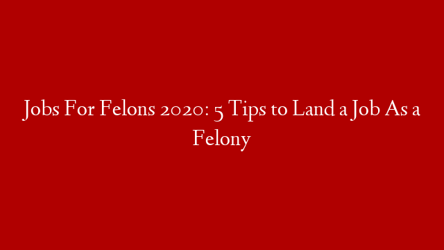 Jobs For Felons 2020: 5 Tips to Land a Job As a Felony