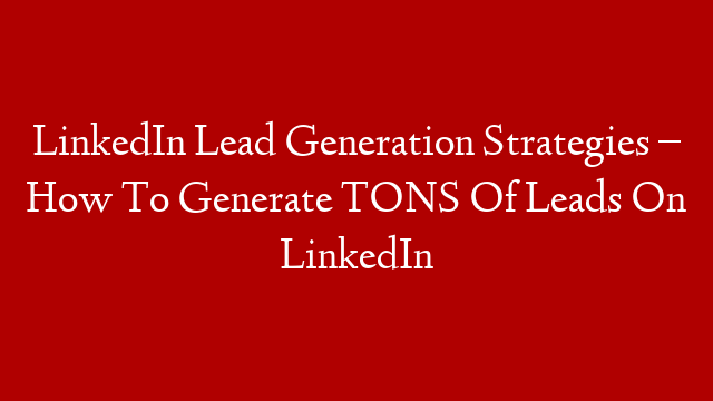 LinkedIn Lead Generation Strategies – How To Generate TONS Of Leads On LinkedIn