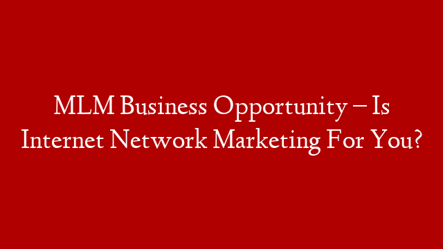 MLM Business Opportunity – Is Internet Network Marketing For You?
