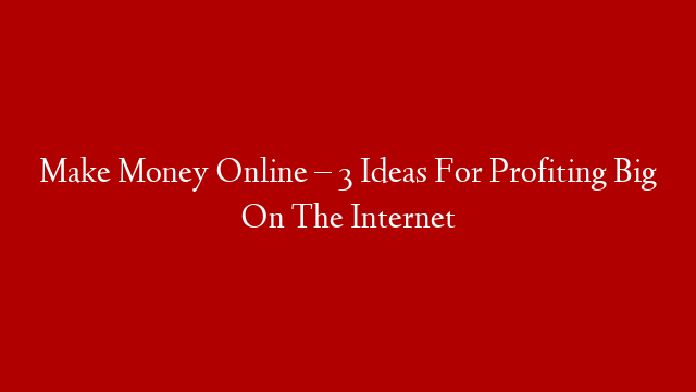 Make Money Online – 3 Ideas For Profiting Big On The Internet