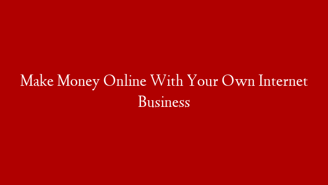 Make Money Online With Your Own Internet Business