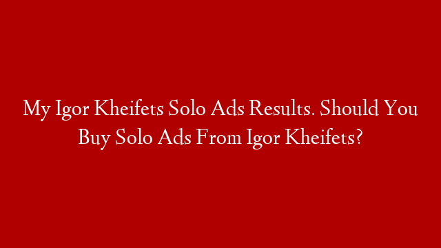 My Igor Kheifets Solo Ads Results. Should You Buy Solo Ads From Igor Kheifets?
