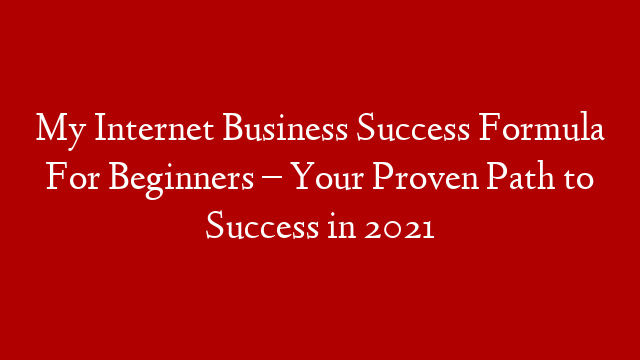 My Internet Business Success Formula For Beginners – Your Proven Path to Success in 2021