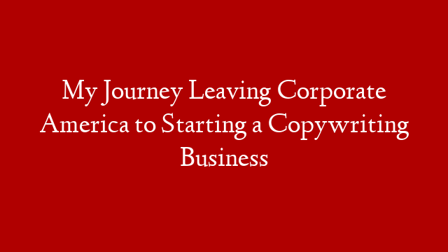 My Journey Leaving Corporate America to Starting a Copywriting Business
