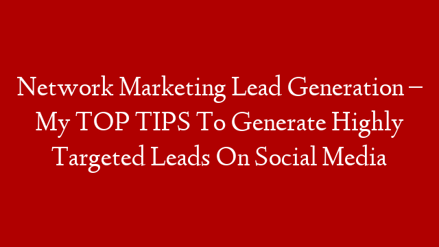 Network Marketing Lead Generation – My TOP TIPS To Generate Highly Targeted Leads On Social Media
