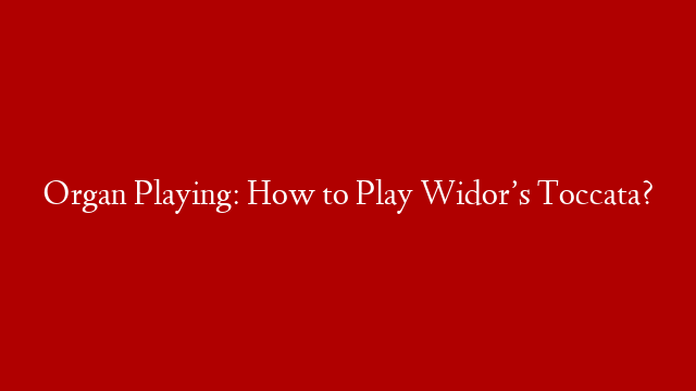 Organ Playing: How to Play Widor’s Toccata?
