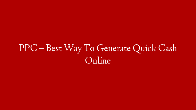 PPC – Best Way To Generate Quick Cash Online