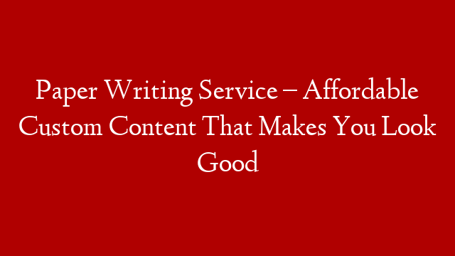 Paper Writing Service – Affordable Custom Content That Makes You Look Good