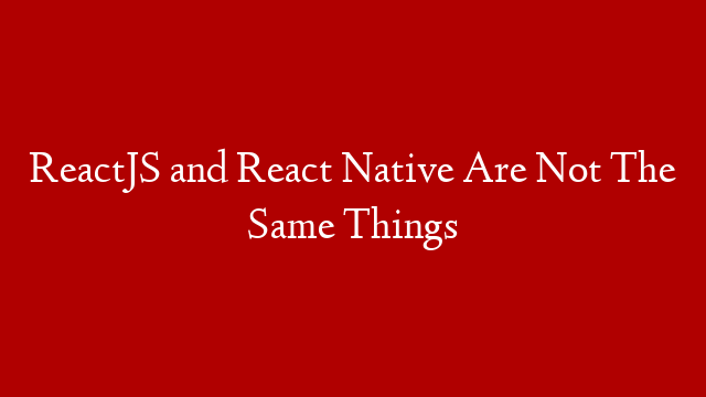 ReactJS and React Native Are Not The Same Things