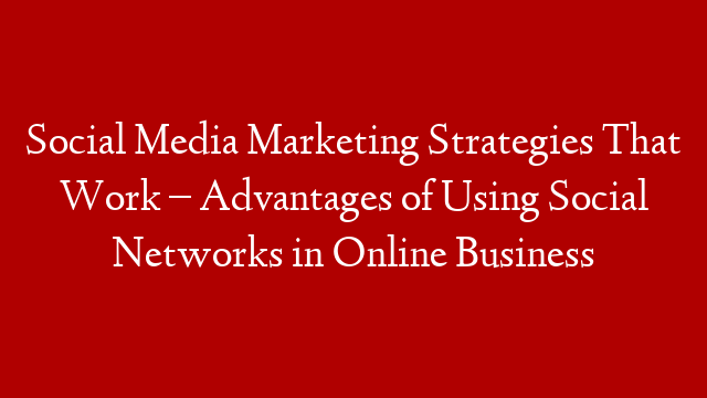 Social Media Marketing Strategies That Work – Advantages of Using Social Networks in Online Business