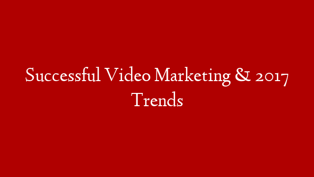 Successful Video Marketing & 2017 Trends