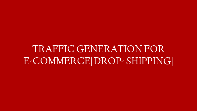 TRAFFIC GENERATION FOR E-COMMERCE[DROP- SHIPPING]