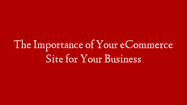 The Importance of Your eCommerce Site for Your Business