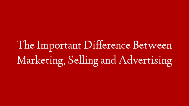 The Important Difference Between Marketing, Selling and Advertising