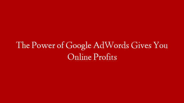 The Power of Google AdWords Gives You Online Profits