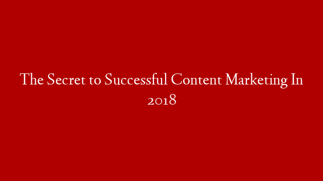 The Secret to Successful Content Marketing In 2018