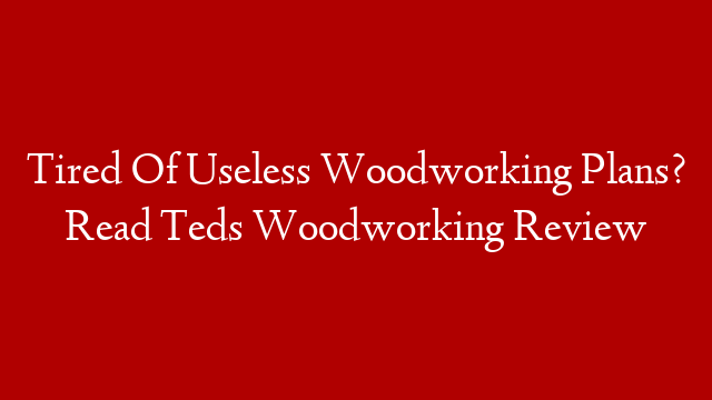Tired Of Useless Woodworking Plans? Read Teds Woodworking Review