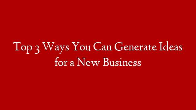 Top 3 Ways You Can Generate Ideas for a New Business