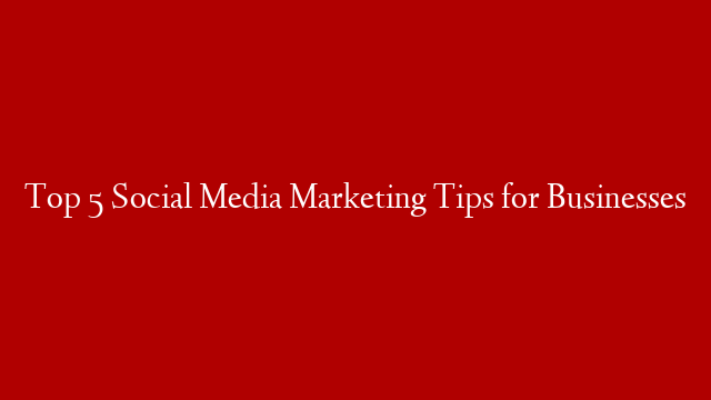 Top 5 Social Media Marketing Tips for Businesses