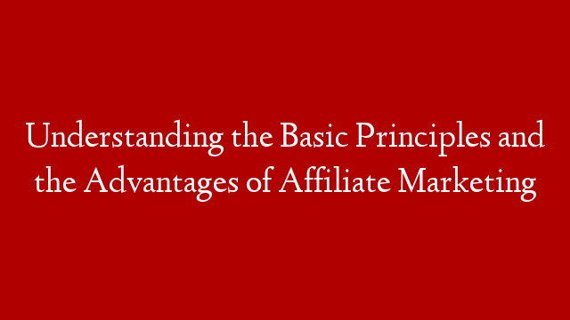 Understanding the Basic Principles and the Advantages of Affiliate Marketing