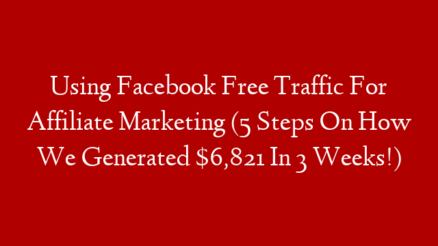 Using Facebook Free Traffic For Affiliate Marketing (5 Steps On How We Generated $6,821 In 3 Weeks!)