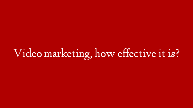 Video marketing, how effective it is?