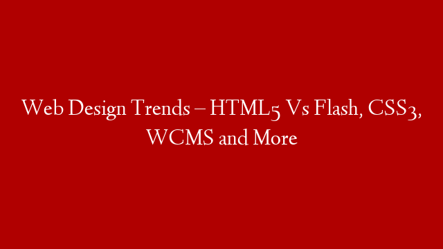 Web Design Trends – HTML5 Vs Flash, CSS3, WCMS and More