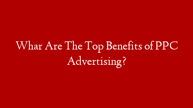 Whar Are The Top Benefits of PPC Advertising?