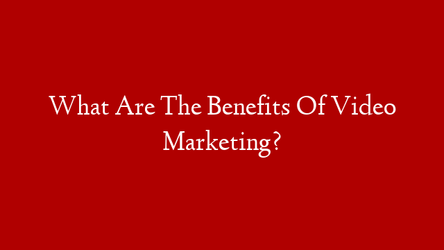 What Are The Benefits Of Video Marketing?