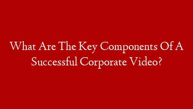 What Are The Key Components Of A Successful Corporate Video?