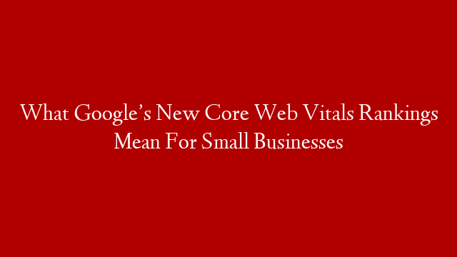 What Google’s New Core Web Vitals Rankings Mean For Small Businesses