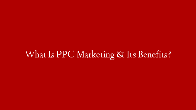 What Is PPC Marketing & Its Benefits?