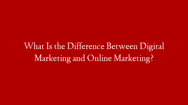What Is the Difference Between Digital Marketing and Online Marketing?