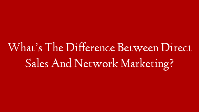What’s The Difference Between Direct Sales And Network Marketing?