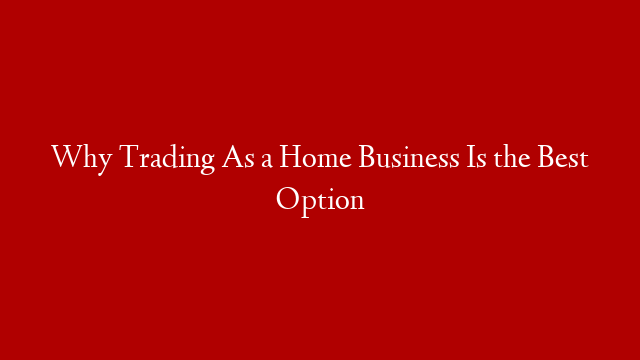 Why Trading As a Home Business Is the Best Option