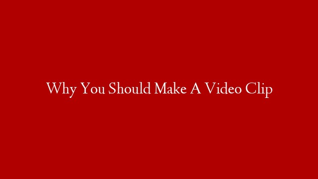 Why You Should Make A Video Clip