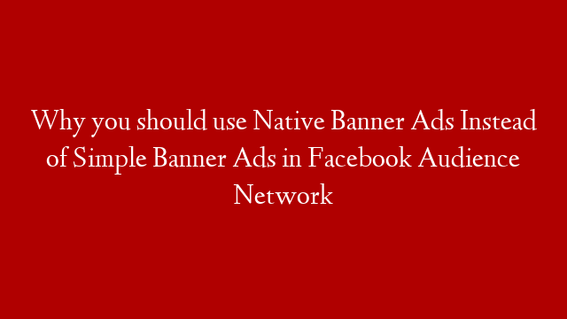 Why you should use Native Banner Ads Instead of Simple Banner Ads in Facebook Audience Network