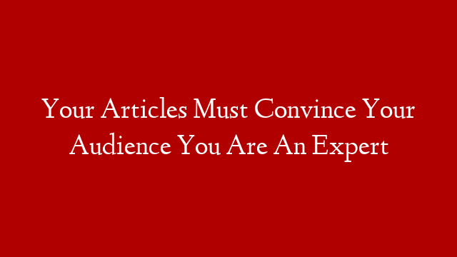Your Articles Must Convince Your Audience You Are An Expert