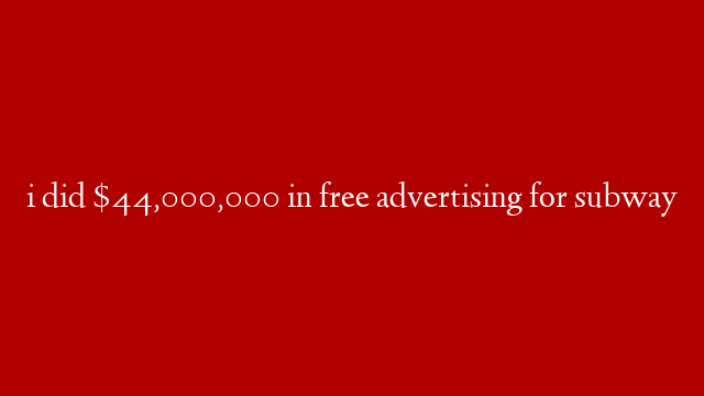 i did $44,000,000 in free advertising for subway