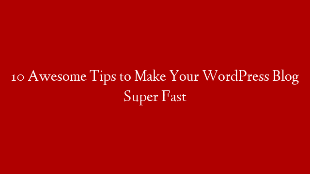10 Awesome Tips to Make Your WordPress Blog Super Fast