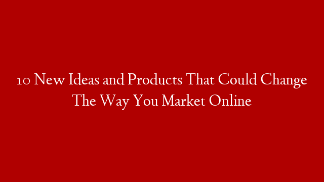 10 New Ideas and Products That Could Change The Way You Market Online