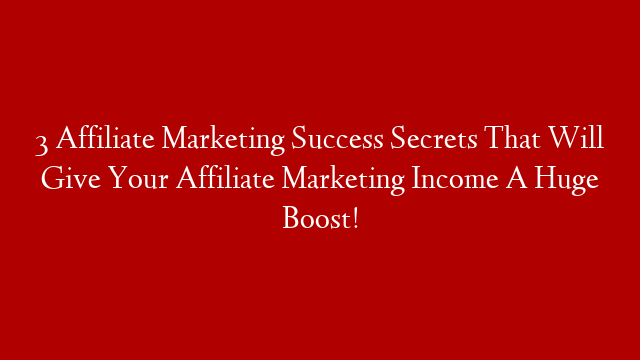 3 Affiliate Marketing Success Secrets That Will Give Your Affiliate Marketing Income A Huge Boost!