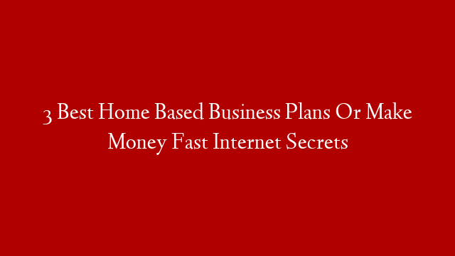 3 Best Home Based Business Plans Or Make Money Fast Internet Secrets