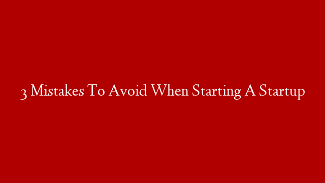 3 Mistakes To Avoid When Starting A Startup