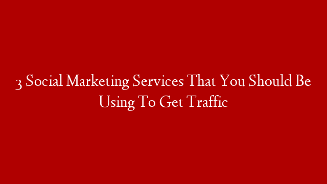 3 Social Marketing Services That You Should Be Using To Get Traffic