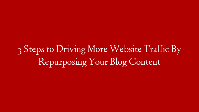 3 Steps to Driving More Website Traffic By Repurposing Your Blog Content